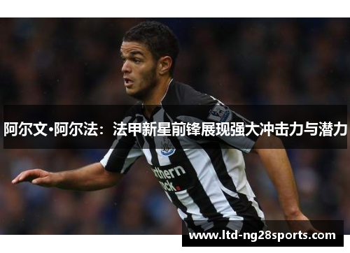 阿尔文·阿尔法:法甲新星前锋展现强大冲击力与潜力 阿尔文·阿尔法:法甲新星前锋展现强大冲击力与潜力