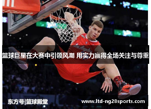 篮球巨星在大赛中引领风潮 用实力赢得全场关注与尊重 篮球巨星在大赛中引领风潮 用实力赢得全场关注与尊重