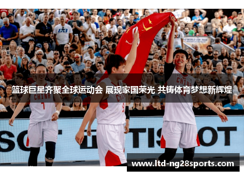 篮球巨星齐聚全球运动会 展现家国荣光 共铸体育梦想新辉煌
