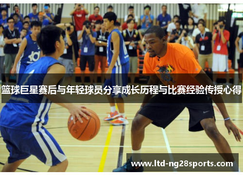 篮球巨星赛后与年轻球员分享成长历程与比赛经验传授心得 篮球巨星赛后与年轻球员分享成长历程与比赛经验传授心得