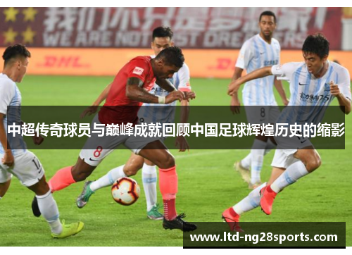 中超传奇球员与巅峰成就回顾中国足球辉煌历史的缩影