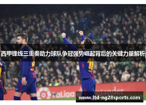 西甲锋线三重奏助力球队争冠强势崛起背后的关键力量解析 西甲锋线三重奏助力球队争冠强势崛起背后的关键力量解析