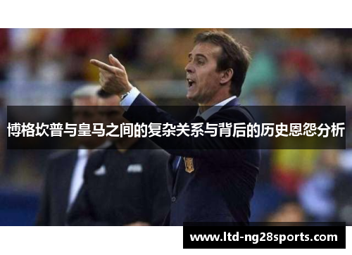 博格坎普与皇马之间的复杂关系与背后的历史恩怨分析